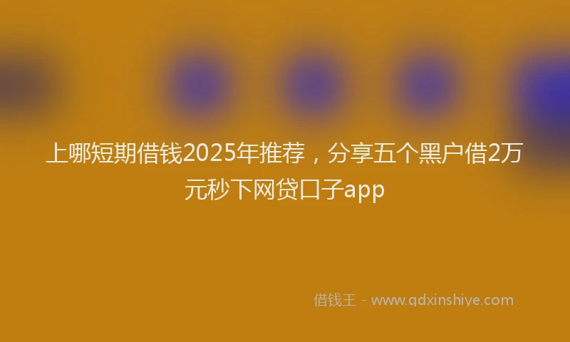 上哪短期借钱2025年推荐，分享五个黑户借2万元秒下网贷口子app