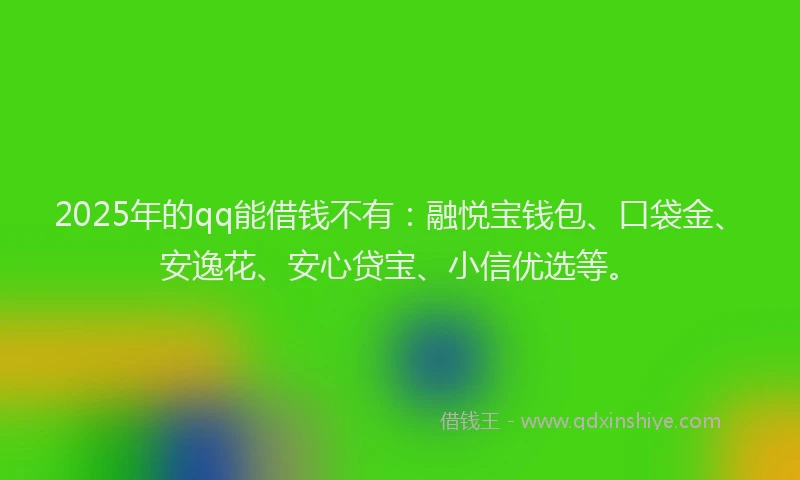 2025年的qq能借钱不有：融悦宝钱包、口袋金、安逸花、安心贷宝、小信优选等。