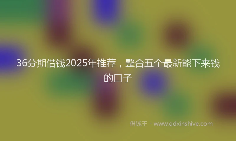 36分期借钱2025年推荐，整合五个最新能下来钱的口子