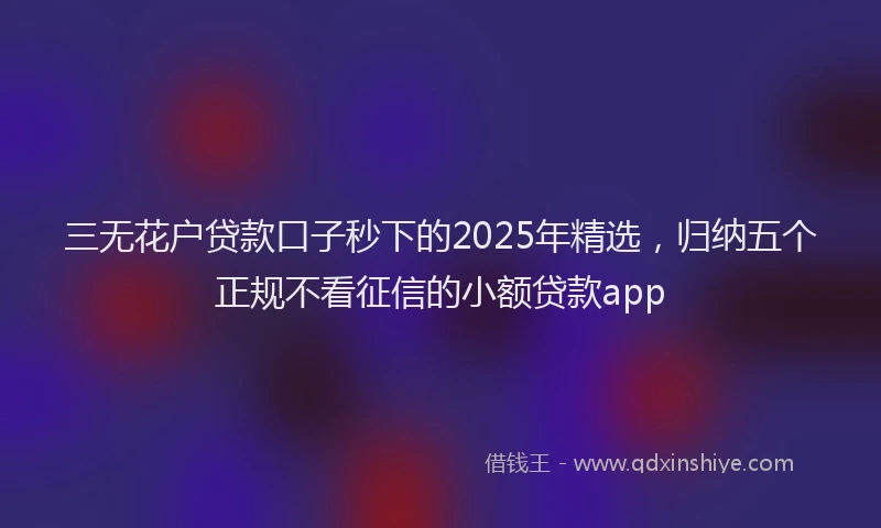 三无花户贷款口子秒下的2025年精选，归纳五个正规不看征信的小额贷款app
