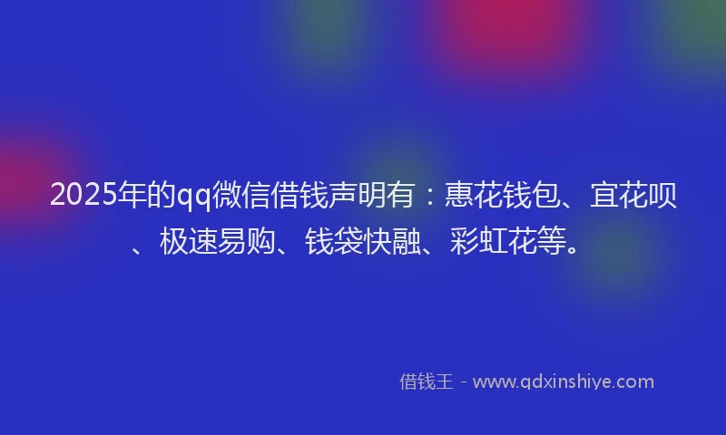 2025年的qq微信借钱声明有：惠花钱包、宜花呗、极速易购、钱袋快融、彩虹花等。