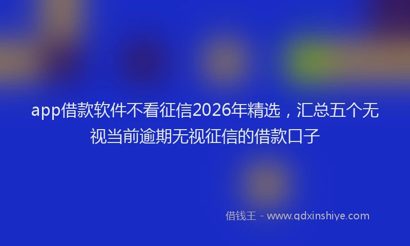 app借款软件不看征信2026年精选,汇总五个无视当前逾期无视征信的借款口子