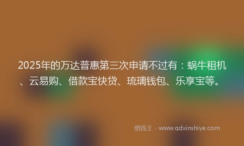 2025年的万达普惠第三次申请不过有：蜗牛租机、云易购、借款宝快贷、琉璃钱包、乐享宝等。