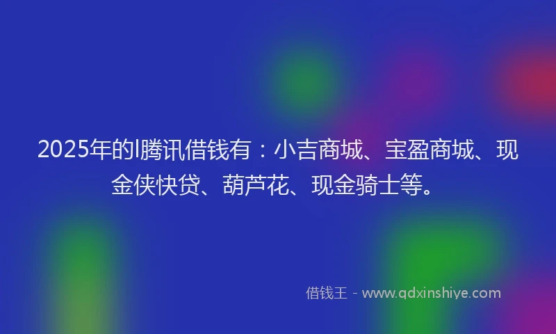 2025年的l腾讯借钱有：小吉商城、宝盈商城、现金侠快贷、葫芦花、现金骑士等。