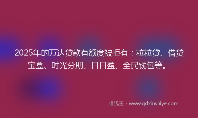 2025年的万达贷款有额度被拒有：粒粒贷、借贷宝盒、时光分期、日日盈、全民钱包等。