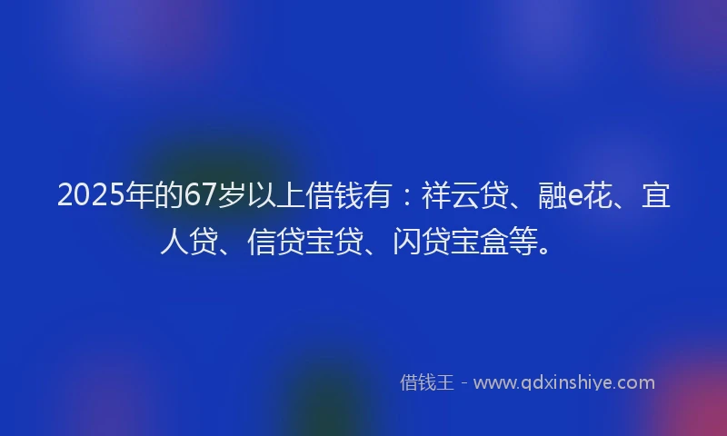 2025年的67岁以上借钱有:祥云贷、融e花、宜人贷、信贷宝贷、闪贷宝盒等。