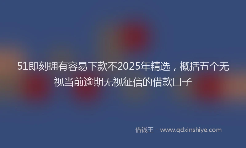 51即刻拥有容易下款不2025年精选,概括五个无视当前逾期无视征信的借款口子