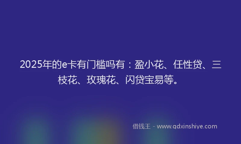 2025年的e卡有门槛吗有：盈小花、任性贷、三枝花、玫瑰花、闪贷宝易等。