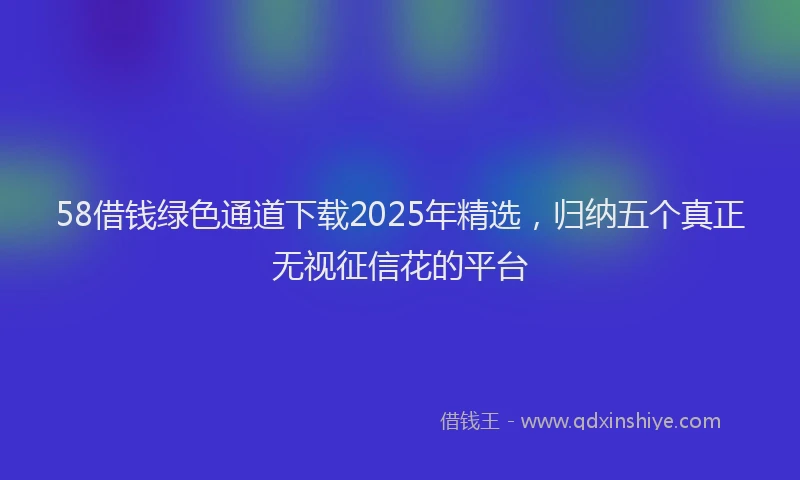 58借钱绿色通道下载2025年精选，归纳五个真正无视征信花的平台