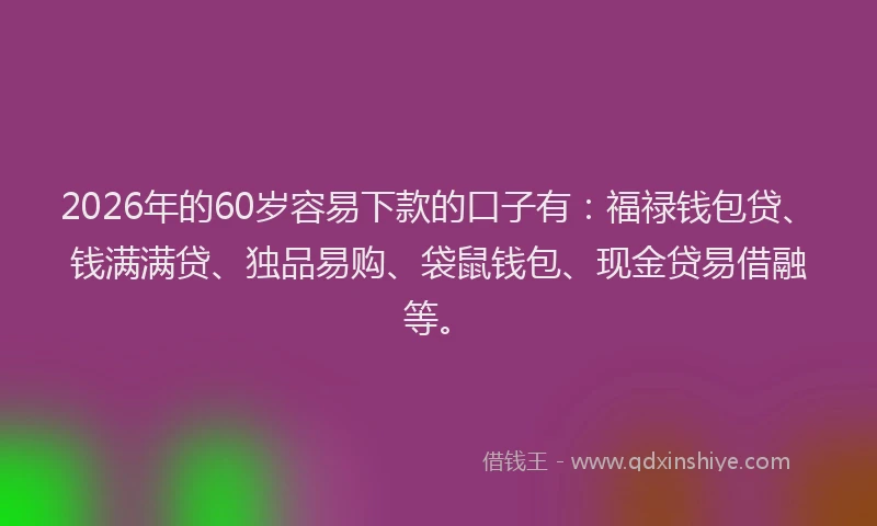 2026年的60岁容易下款的口子有：福禄钱包贷、钱满满贷、独品易购、袋鼠钱包、现金贷易借融等。