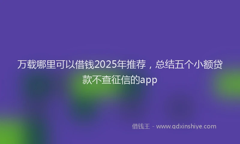 万载哪里可以借钱2025年推荐，总结五个小额贷款不查征信的app