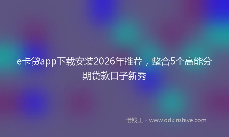 e卡贷app下载安装2026年推荐，整合5个高能分期贷款口子新秀