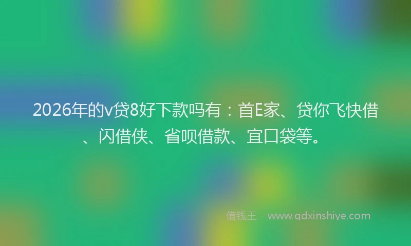 2026年的v贷8好下款吗有：首E家、贷你飞快借、闪借侠、省呗借款、宜口袋等。