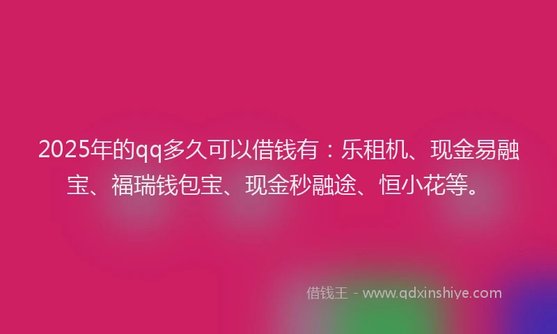 2025年的qq多久可以借钱有：乐租机、现金易融宝、福瑞钱包宝、现金秒融途、恒小花等。