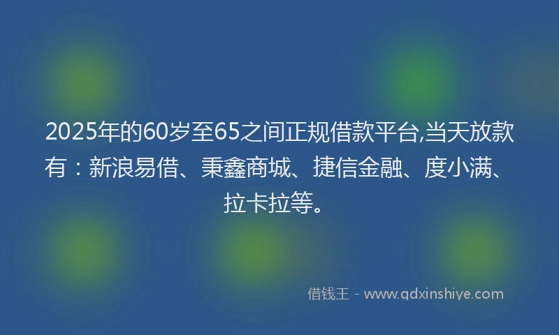 2025年的60岁至65之间正规借款平台,当天放款有：新浪易借、秉鑫商城、捷信金融、度小满、拉卡拉等。