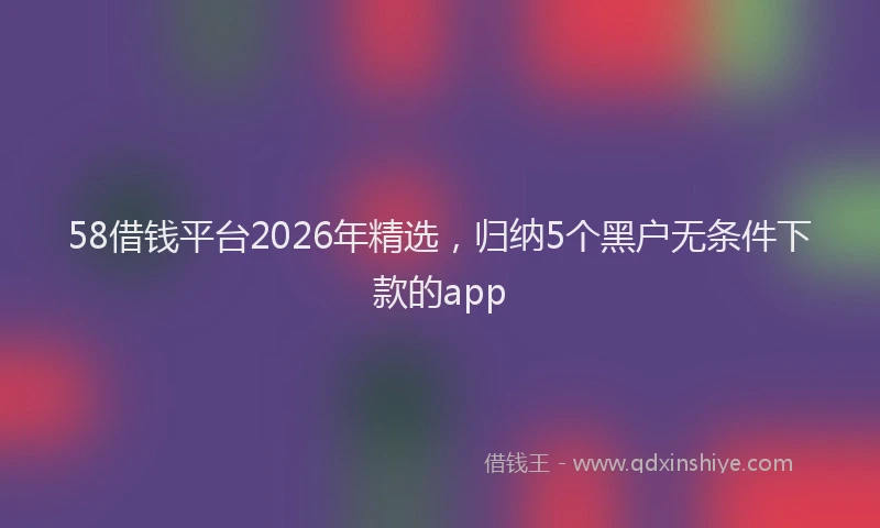 58借钱平台2026年精选，归纳5个黑户无条件下款的app