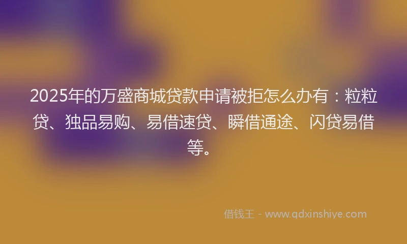 2025年的万盛商城贷款申请被拒怎么办有：粒粒贷、独品易购、易借速贷、瞬借通途、闪贷易借等。