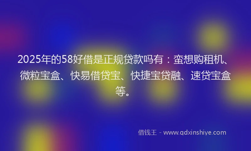 2025年的58好借是正规贷款吗有：蛮想购租机、微粒宝盒、快易借贷宝、快捷宝贷融、速贷宝盒等。