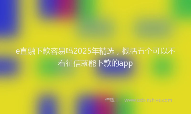 e直融下款容易吗2025年精选，概括五个可以不看征信就能下款的app