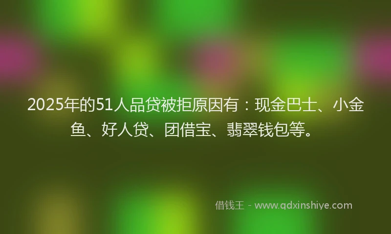 2025年的51人品贷被拒原因有：现金巴士、小金鱼、好人贷、团借宝、翡翠钱包等。