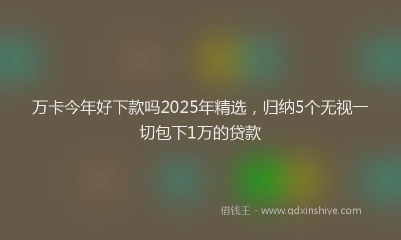 万卡今年好下款吗2025年精选，归纳5个无视一切包下1万的贷款