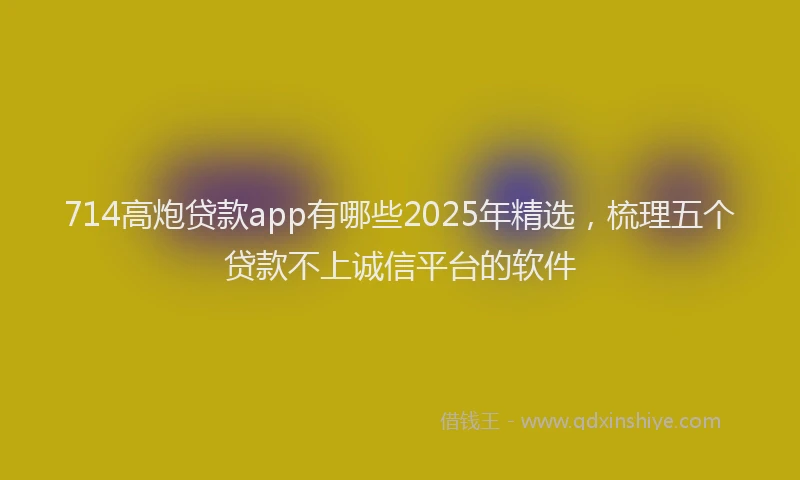 714高炮贷款app有哪些2025年精选，梳理五个贷款不上诚信平台的软件