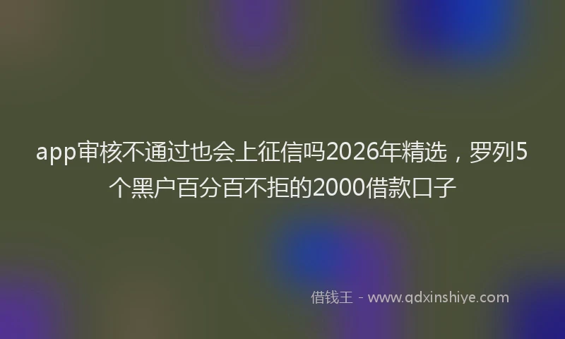 app审核不通过也会上征信吗2026年精选，罗列5个黑户百分百不拒的2000借款口子