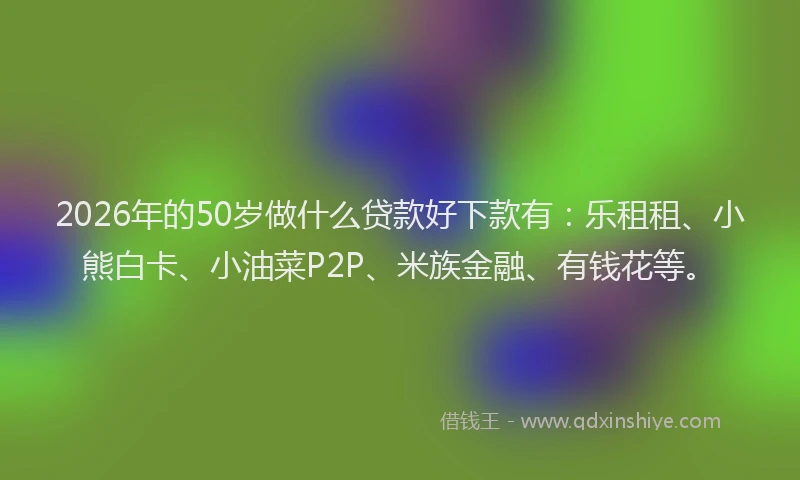 2026年的50岁做什么贷款好下款有：乐租租、小熊白卡、小油菜P2P、米族金融、有钱花等。