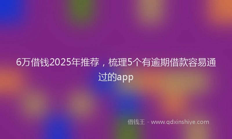 6万借钱2025年推荐，梳理5个有逾期借款容易通过的app