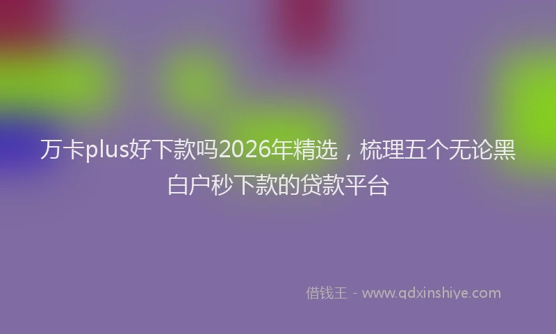 万卡plus好下款吗2026年精选，梳理五个无论黑白户秒下款的贷款平台