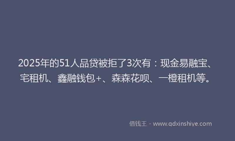 2025年的51人品贷被拒了3次有：现金易融宝、宅租机、鑫融钱包+、森森花呗、一橙租机等。