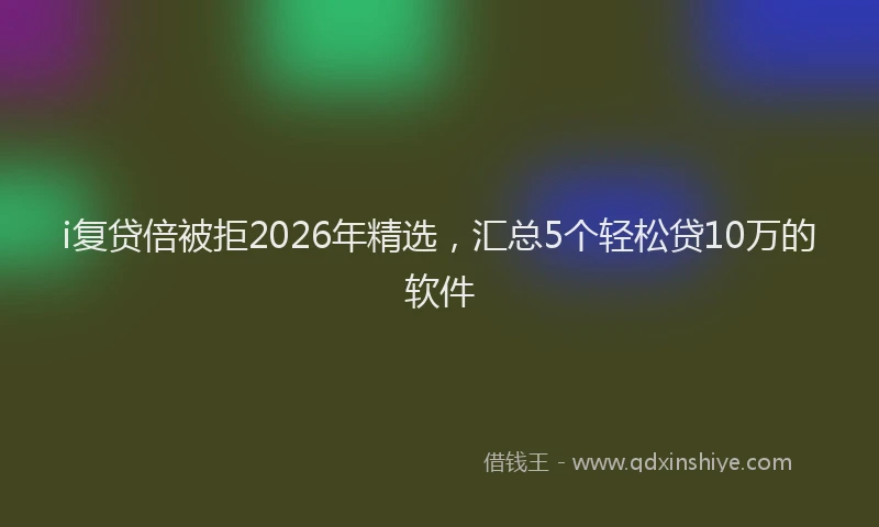 i复贷倍被拒2026年精选，汇总5个轻松贷10万的软件