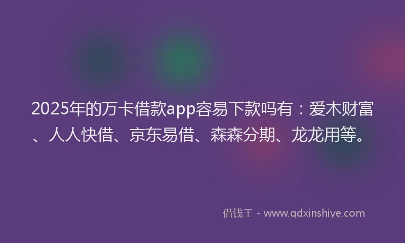 2025年的万卡借款app容易下款吗有：爱木财富、人人快借、京东易借、森森分期、龙龙用等。