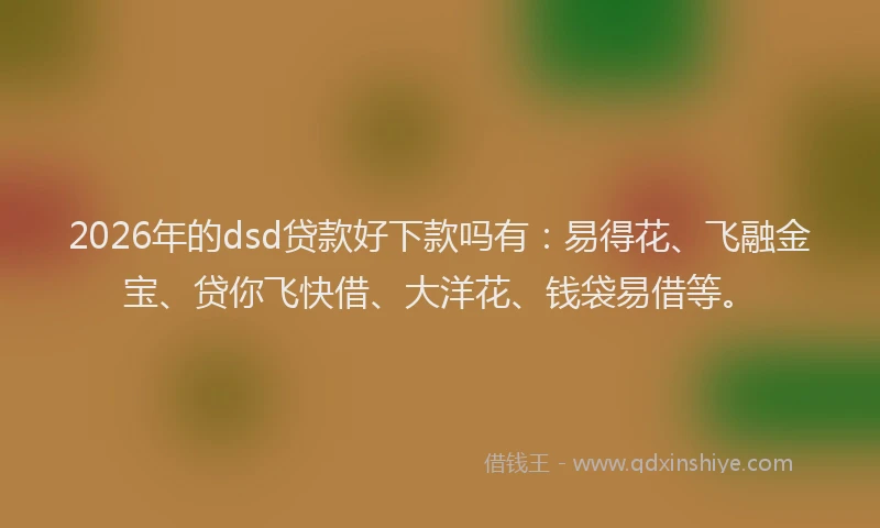 2026年的dsd贷款好下款吗有：易得花、飞融金宝、贷你飞快借、大洋花、钱袋易借等。