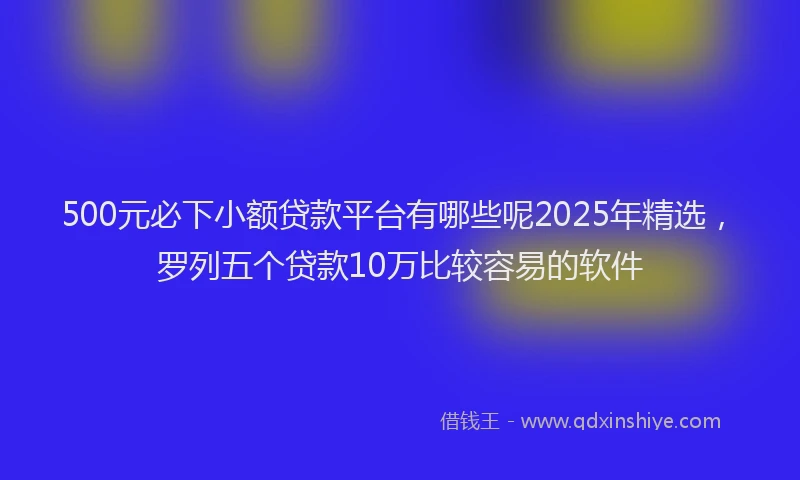 500元必下小额贷款平台有哪些呢2025年精选，罗列五个贷款10万比较容易的软件
