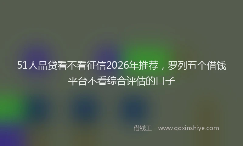 51人品贷看不看征信2026年推荐，罗列五个借钱平台不看综合评估的口子