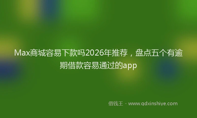 Max商城容易下款吗2026年推荐，盘点五个有逾期借款容易通过的app