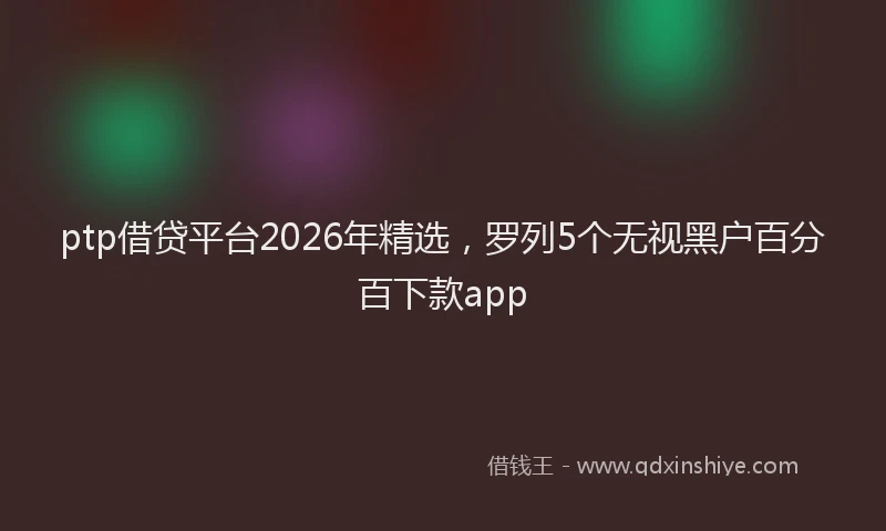 ptp借贷平台2026年精选，罗列5个无视黑户百分百下款app