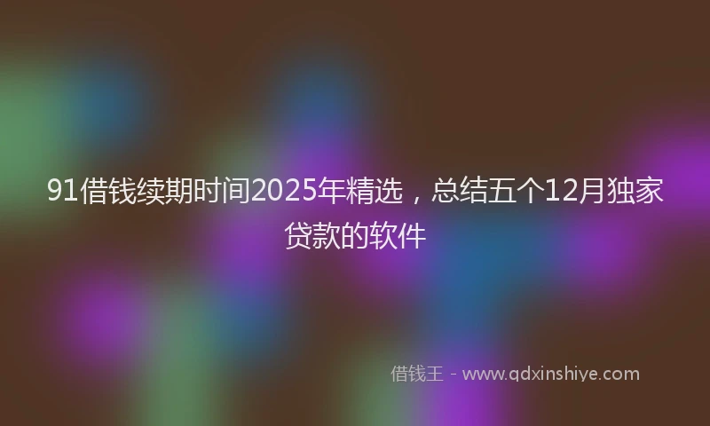 91借钱续期时间2025年精选，总结五个12月独家贷款的软件