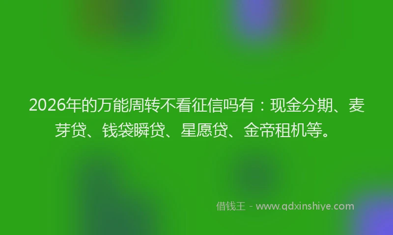 2026年的万能周转不看征信吗有：现金分期、麦芽贷、钱袋瞬贷、星愿贷、金帝租机等。
