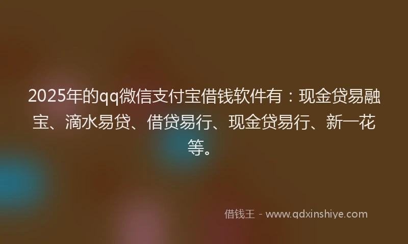 2025年的qq微信支付宝借钱软件有：现金贷易融宝、滴水易贷、借贷易行、现金贷易行、新一花等。