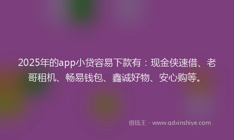 2025年的app小贷容易下款有：现金侠速借、老哥租机、畅易钱包、鑫诚好物、安心购等。