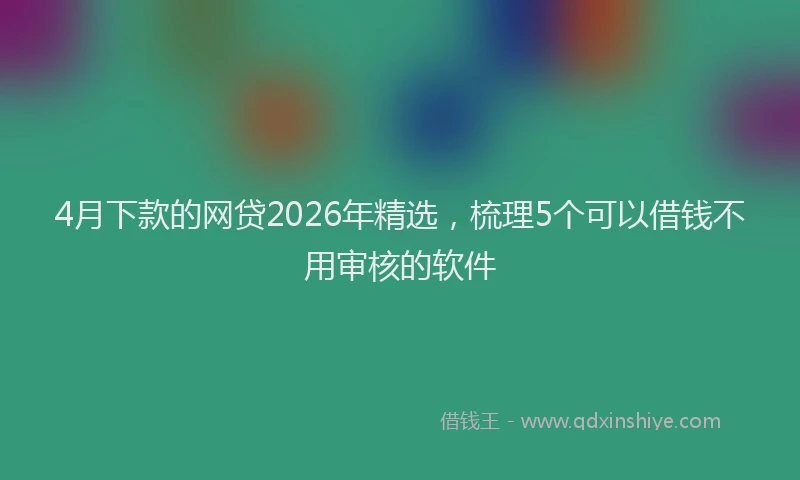 4月下款的网贷2026年精选，梳理5个可以借钱不用审核的软件