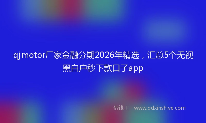 qjmotor厂家金融分期2026年精选，汇总5个无视黑白户秒下款口子app