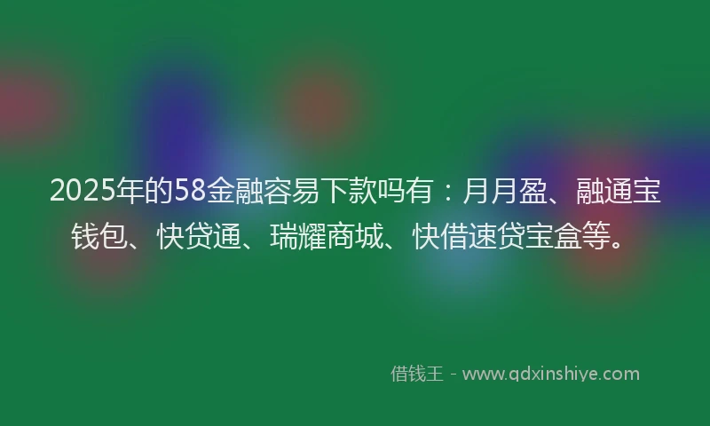 2025年的58金融容易下款吗有：月月盈、融通宝钱包、快贷通、瑞耀商城、快借速贷宝盒等。