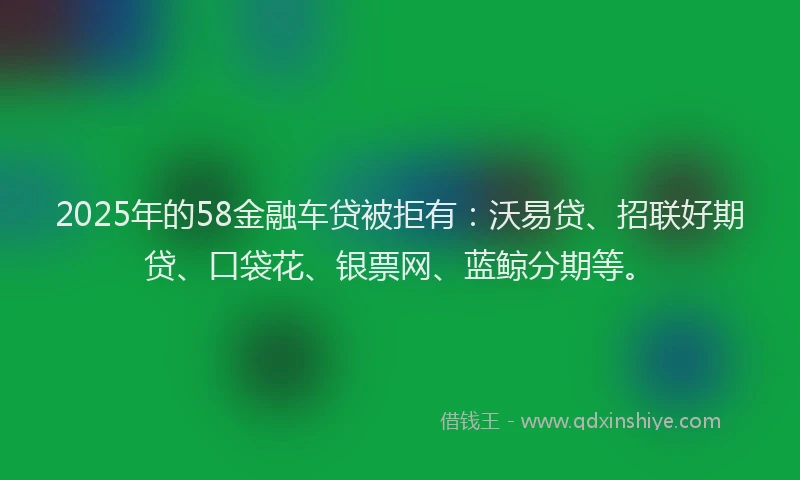 2025年的58金融车贷被拒有：沃易贷、招联好期贷、口袋花、银票网、蓝鲸分期等。