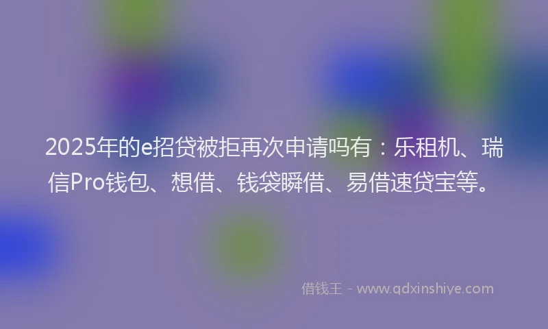 2025年的e招贷被拒再次申请吗有：乐租机、瑞信Pro钱包、想借、钱袋瞬借、易借速贷宝等。