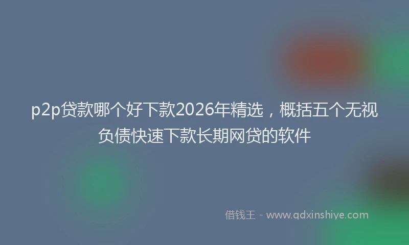 p2p贷款哪个好下款2026年精选，概括五个无视负债快速下款长期网贷的软件