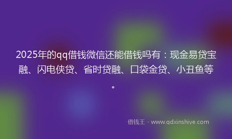 2025年的qq借钱微信还能借钱吗有：现金易贷宝融、闪电侠贷、省时贷融、口袋金贷、小丑鱼等。