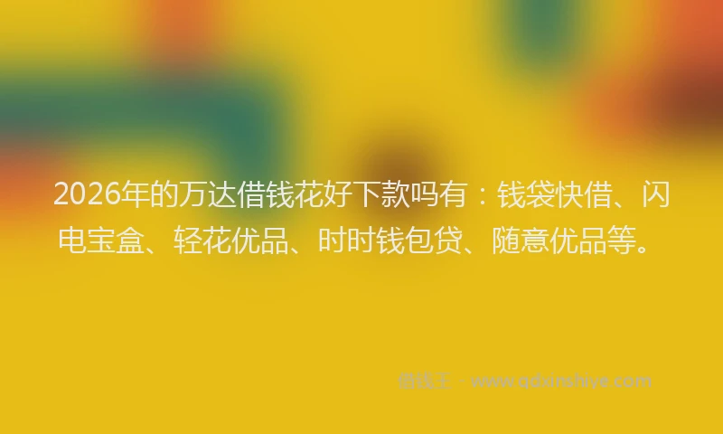 2026年的万达借钱花好下款吗有：钱袋快借、闪电宝盒、轻花优品、时时钱包贷、随意优品等。
